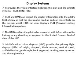 Display Systems
 It provides the visual interface between the pilot and the aircraft 
systems – HUD, HMD, HDD.
 HUD and HMD