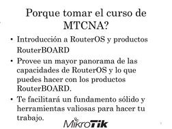 Porque tomar el curso de 
MTCNA?
• Introducción a RouterOS y productos
RouterBOARD
• Provee un mayor panorama de las
capacida