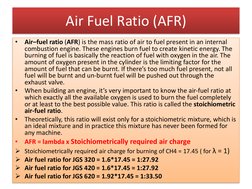 Air Fuel Ratio (AFR)
•
Air–fuel ratio (AFR) is the mass ratio of air to fuel present in an internal
combustion engine. These