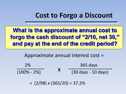 Cost to Forgo a Discount
Approximate annual interest cost =
2%
365 days
(100% - 2%)
(30 days - 10 days)
=  (2/98) x (365/20)