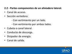 2.2 - Partes componentes de un aliviadero lateral.
• Canal de acceso.
• Sección vertedora:
- Con vertimiento por un lado.
- C