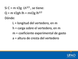 Si C = m √2g  Lh3/2 , se tiene:
Q = m √2gh lh = m√2g lh3/2
Dónde:
L = longitud del vertedero, en m
h = carga sobre el vertede