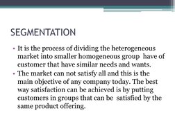 SEGMENTATION
• It is the process of dividing the heterogeneous 
market into smaller homogeneous group  have of 
customer that