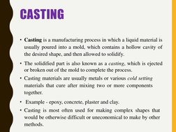 CASTING
• Casting is a manufacturing process in which a liquid material is
usually poured into a mold, which contains a hollo