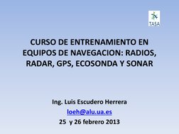 CURSO DE ENTRENAMIENTO EN 
EQUIPOS DE NAVEGACION: RADIOS, 
RADAR, GPS, ECOSONDA Y SONAR 
 
Ing. Luis Escudero Herrera 
loeh@a