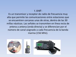 1.VHF: 
Es un transmisor y receptor de radio de frecuencia muy 
alta que permite las comunicaciones entre estaciones que 
se