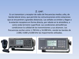 2. UHF: 
Es un transmisor y receptor de radio de frecuencias media y alta, de 
banda lateral única, que permite las comunicac