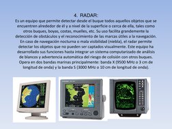 4.  RADAR: 
Es un equipo que permite detectar desde el buque todos aquellos objetos que se 
encuentren alrededor de él y a ni