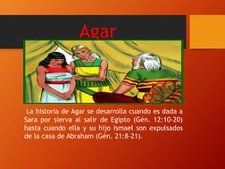 Agar
La historia de Agar se desarrolla cuando es dada a
Sara por sierva al salir de Egipto (Gén. 12:10-20)
hasta cuando ella