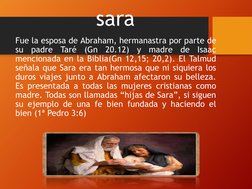 sara
Fue la esposa de Abraham, hermanastra por parte de
su
padre
Taré
(Gn
20.12)
y
madre
de
Isaac
mencionada en la Biblia(Gn