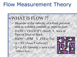 Flow Measurement Theory
WHAT IS FLOW ??
– Measure of the velocity of a fluid per unit 
area in a closed conduit; ie: pipe or