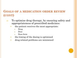 GOALS OF A MEDICATION ORDER REVIEW
(CONT)
2)
To optimise drug therapy, by ensuring safety and 
appropriateness of prescribed
