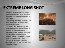 EXTREME LONG SHOT
A framing in which the scale of the 
object shown is very small; a building, 
landscape, or crowd of peopl