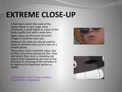 EXTREME CLOSE-UP
A framing in which the scale of the 
object shown is very large; most 
commonly, a small object or a part o