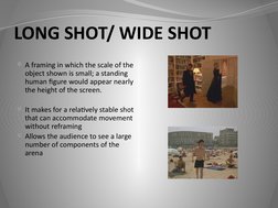 LONG SHOT/ WIDE SHOT
A framing in which the scale of the 
object shown is small; a standing 
human figure would appear nearl
