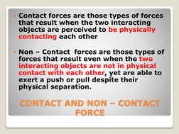 CONTACT AND NON – CONTACT 
FORCE 
Contact forces are those types of forces 
that result when the two interacting 
objects ar