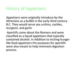 History of Appetizers
Appetizers were originally introduce by the 
Athenians as a buffet in the early third century 
B.C. The