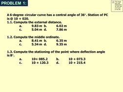 PROBLEM 1:
A 6-degree circular curve has a central angle of 36. Station of PC 
is @ 10 + 020. 
1.1. Compute the external dis