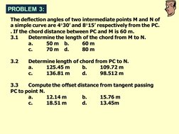 PROBLEM 3:
The deflection angles of two intermediate points M and N of 
a simple curve are 430’ and 815’ respectively from
