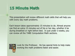 This presentation will review different math skills that will help you 
with every day math problems.
Each lesson takes appro
