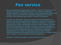 Fan service

Fan service (japonés simplemente "saabisu" o "service"), algunas veces 
escrito como la sola palabra, fanservic