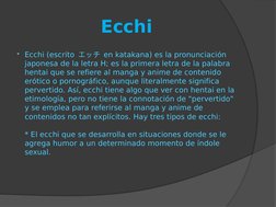 Ecchi
Ecchi (escrito エッチ en katakana) es la pronunciación 
japonesa de la letra H; es la primera letra de la palabra 
hentai
