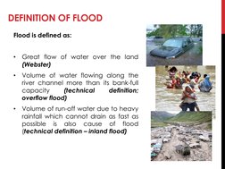 DEFINITION OF FLOOD
Flood is defined as:
•
Great flow of water over the land
(Webster)
•
Volume of water flowing along the
ri