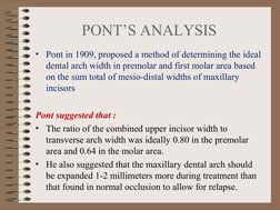 PONT’S ANALYSIS
• Pont in 1909, proposed a method of determining the ideal 
dental arch width in premolar and first molar are