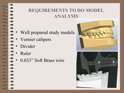 REQUIREMENTS TO DO MODEL 
ANALYSIS
• Well prepared study models
• Vernier calipers
• Divider 
• Ruler
• 0.033” Soft Brass wir