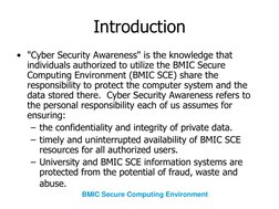 Introduction
• "Cyber Security Awareness" is the knowledge that 
individuals authorized to utilize the BMIC Secure 
Computing