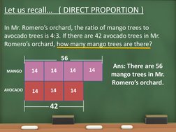 Let us recall…   ( DIRECT PROPORTION )
In Mr. Romero’s orchard, the ratio of mango trees to 
avocado trees is 4:3. If there a