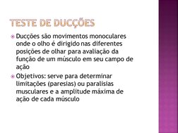 Ducções são movimentos monoculares 
onde o olho é dirigido nas diferentes 
posições de olhar para avaliação da 
função de um