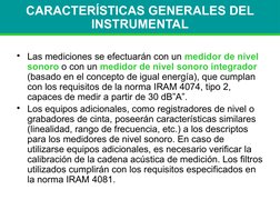 CARACTERÍSTICAS GENERALES DEL 
INSTRUMENTAL
• Las mediciones se efectuarán con un medidor de nivel 
sonoro o con un medidor d