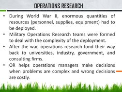 OPERATIONS RESEARCH 
•
During World War II, enormous quantities of
resources (personnel, supplies, equipment) had to
be deplo