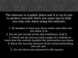 The internet is a public place and it is up to you 
to protect yourself. Here are some tips to help 
you stay safe when using