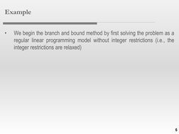 6
Example
•
We begin the branch and bound method by first solving the problem as a
regular linear programming model without i