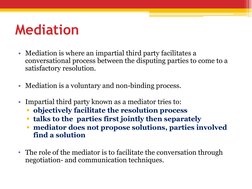 Mediation
• Mediation is where an impartial third party facilitates a 
conversational process between the disputing parties t