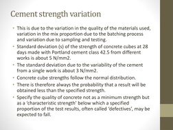 Cement strength variation
• This is due to the variation in the quality of the materials used, 
variation in the mix proporti
