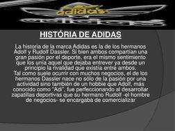 HISTÓRIA DE ADIDAS
La historia de la marca Adidas es la de los hermanos 
Adolf y Rudolf Dassler. Si bien ambos compartían una