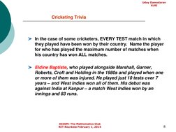 8
Cricketing Trivia
In the case of some cricketers, EVERY TEST match in which 
they played have been won by their country.  N