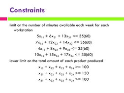 Constraints
limit on the number of minutes available each week for each 
workstation 
5x11 + 6x21 + 13x31 <= 35(60)
7x12 + 12