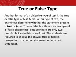 True or False Type
Another format of an objecrive type of test is the true 
or false type of test items. In this type of test