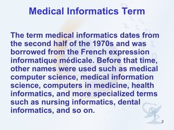 2
Medical Informatics Term
The term medical informatics dates from 
the second half of the 1970s and was 
borrowed from the F