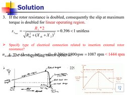 Solution
3. If the rotor resistance is doubled, consequently the slip at maximum 
torque is doubled for linear operating regi