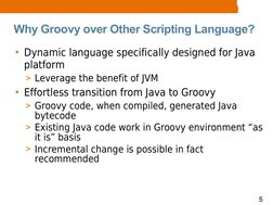 5
Why Groovy over Other Scripting Language?
• Dynamic language specifically designed for Java 
platform
> Leverage the benefi