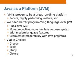 9
Java as a Platform (JVM)
• JVM is proven to be a great run-time platform
> Secure, highly performing, mature, etc
• We need