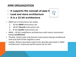 ARM ORGANIZATION
•
It supports the concept of pipe line 
•
Load and store architecture
•
It is a 32 bit architecture
