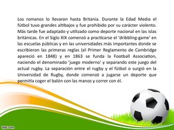 Los romanos lo llevaron hasta Britania. Durante la Edad Media el 
fútbol tuvo grandes altibajos y fue prohibido por su caráct