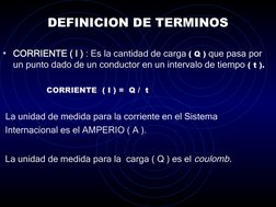 DEFINICION DE TERMINOS
• CORRIENTE ( I ) : Es la cantidad de carga ( Q ) que pasa por 
un punto dado de un conductor en un in
