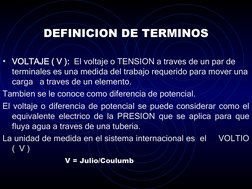 DEFINICION DE TERMINOS
• VOLTAJE ( V ):  El voltaje o TENSION a traves de un par de 
terminales es una medida del trabajo req